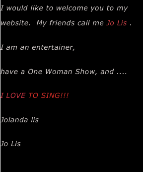 I would like to welcome you to my website.  My friends call me Jo Lis .  
I am an entertainer, 
have a One Woman Show, and ....
I LOVE TO SING!!!  
Jolanda lis 
Jo Lis
